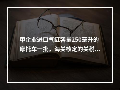 甲企业进口气缸容量250毫升的摩托车一批，海关核定的关税完税