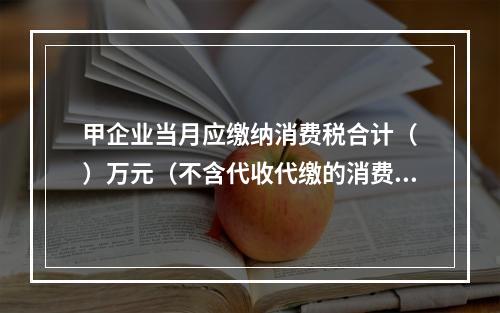 甲企业当月应缴纳消费税合计（	）万元（不含代收代缴的消费税）