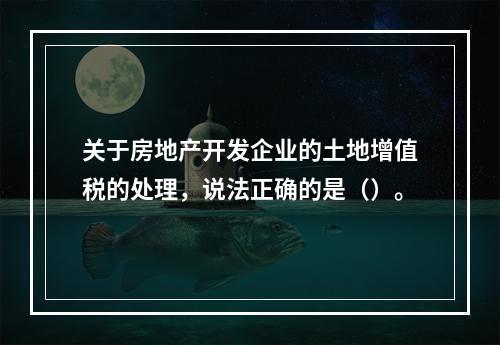 关于房地产开发企业的土地增值税的处理，说法正确的是（）。