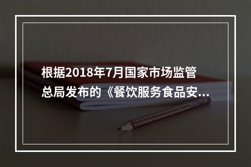 根据2018年7月国家市场监管总局发布的《餐饮服务食品安全操