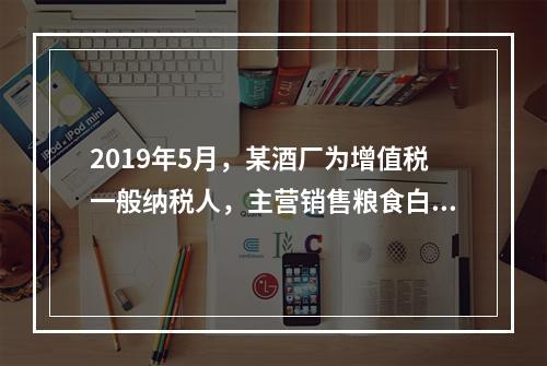 2019年5月，某酒厂为增值税一般纳税人，主营销售粮食白酒和