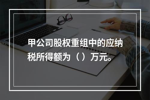 甲公司股权重组中的应纳税所得额为（	）万元。