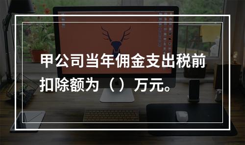 甲公司当年佣金支出税前扣除额为（	）万元。