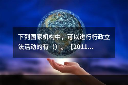 下列国家机构中，可以进行行政立法活动的有（）。【2011年真