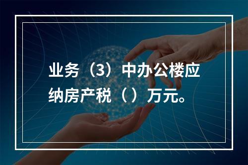 业务（3）中办公楼应纳房产税（	）万元。