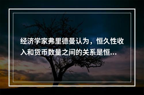 经济学家弗里德曼认为，恒久性收入和货币数量之间的关系是恒久性