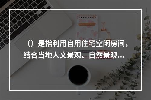 （）是指利用自用住宅空闲房间，结合当地人文景观、自然景观、生