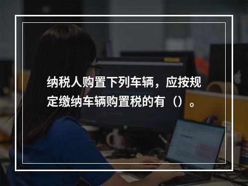 纳税人购置下列车辆，应按规定缴纳车辆购置税的有（）。