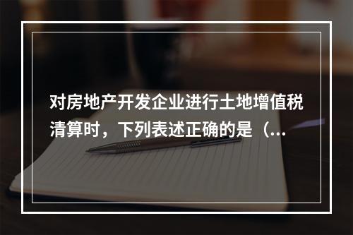 对房地产开发企业进行土地增值税清算时，下列表述正确的是（）。