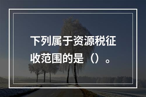 下列属于资源税征收范围的是（）。