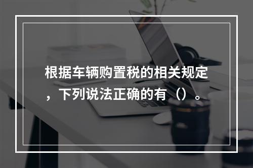 根据车辆购置税的相关规定，下列说法正确的有（）。