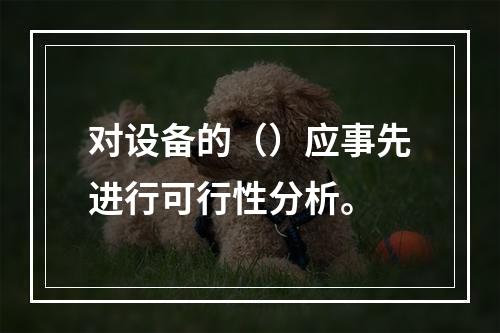 对设备的（）应事先进行可行性分析。