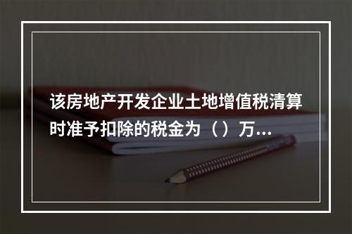 该房地产开发企业土地增值税清算时准予扣除的税金为（	）万元。