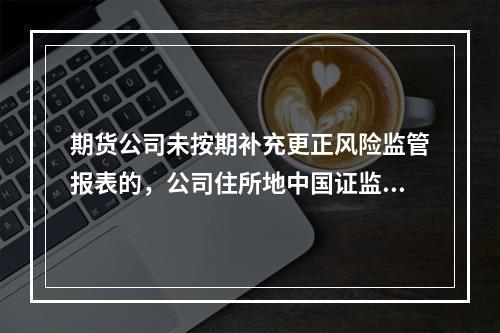 期货公司未按期补充更正风险监管报表的，公司住所地中国证监会派