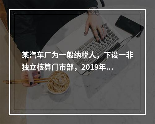 某汽车厂为一般纳税人，下设一非独立核算门市部，2019年8月