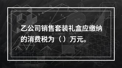 乙公司销售套装礼盒应缴纳的消费税为（	）万元。