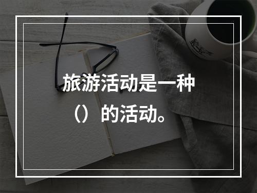 旅游活动是一种（）的活动。