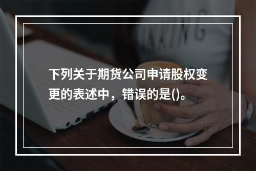 下列关于期货公司申请股权变更的表述中，错误的是()。