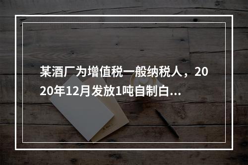 某酒厂为增值税一般纳税人，2020年12月发放1吨自制白酒作