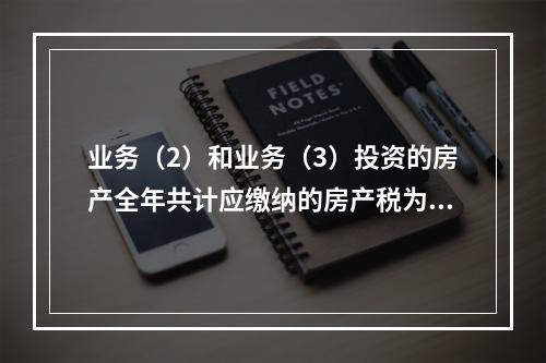 业务（2）和业务（3）投资的房产全年共计应缴纳的房产税为（