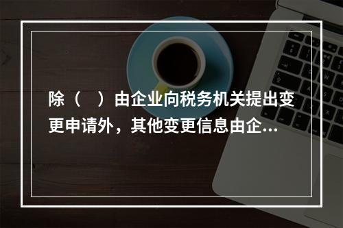 除（　）由企业向税务机关提出变更申请外，其他变更信息由企业登