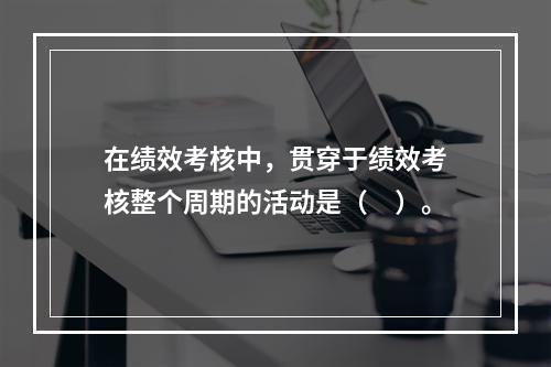 在绩效考核中，贯穿于绩效考核整个周期的活动是（　）。