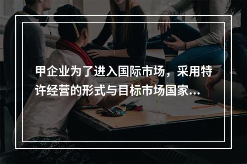 甲企业为了进入国际市场，采用特许经营的形式与目标市场国家的