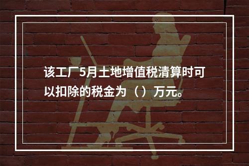 该工厂5月土地增值税清算时可以扣除的税金为（	）万元。