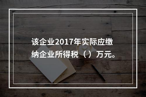 该企业2017年实际应缴纳企业所得税（	）万元。