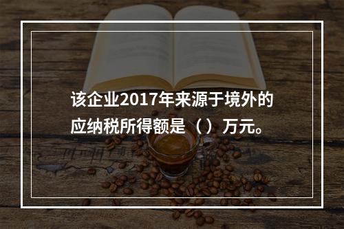 该企业2017年来源于境外的应纳税所得额是（	）万元。