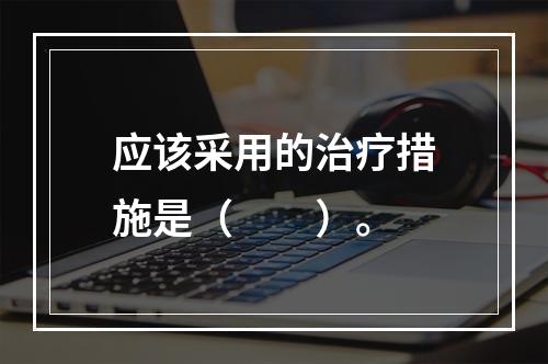 应该采用的治疗措施是（　　）。