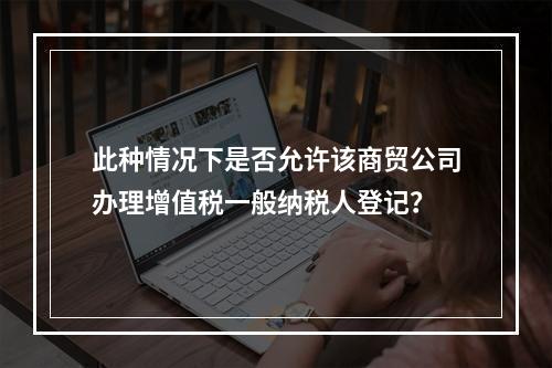 此种情况下是否允许该商贸公司办理增值税一般纳税人登记？