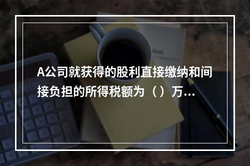 A公司就获得的股利直接缴纳和间接负担的所得税额为（	）万元。