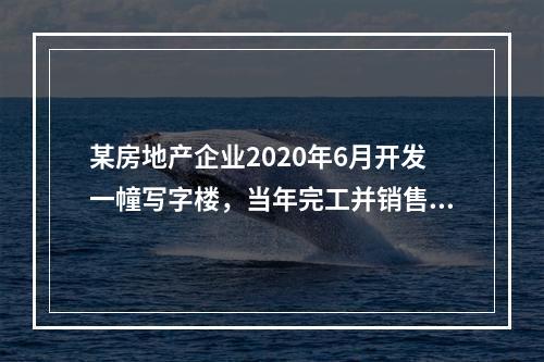 某房地产企业2020年6月开发一幢写字楼，当年完工并销售了8