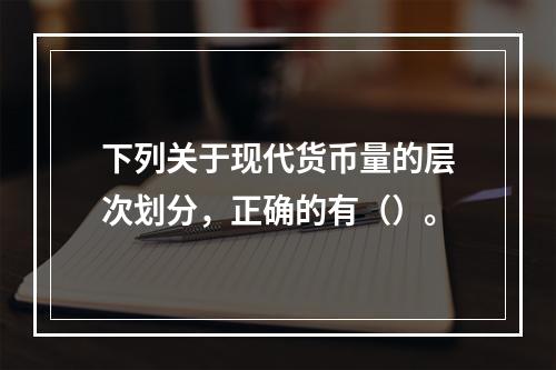 下列关于现代货币量的层次划分，正确的有（）。