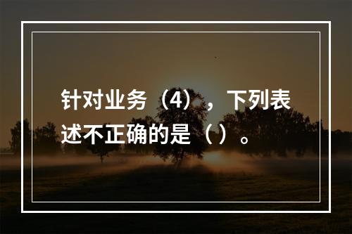 针对业务（4），下列表述不正确的是（	）。