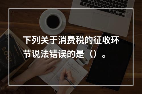 下列关于消费税的征收环节说法错误的是（）。