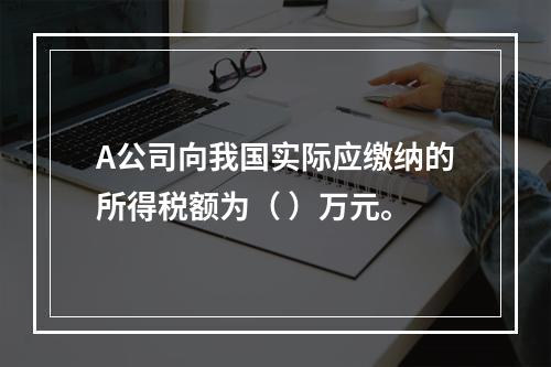 A公司向我国实际应缴纳的所得税额为（	）万元。