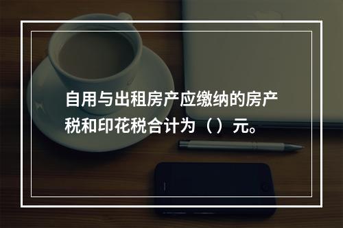 自用与出租房产应缴纳的房产税和印花税合计为（	）元。