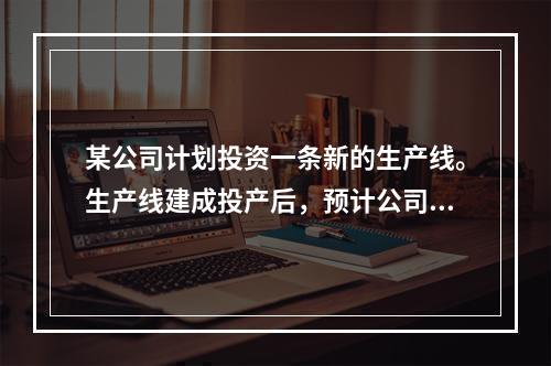 某公司计划投资一条新的生产线。生产线建成投产后，预计公司年