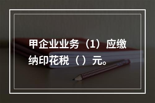 甲企业业务（1）应缴纳印花税（	）元。