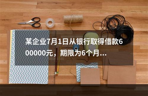 某企业7月1日从银行取得借款600000元，期限为6个月，年