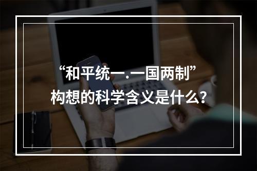 “和平统一.一国两制”构想的科学含义是什么？