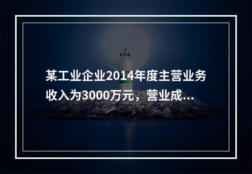 某工业企业2014年度主营业务收入为3000万元，营业成本为