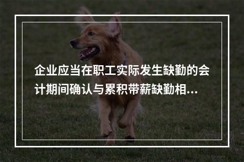 企业应当在职工实际发生缺勤的会计期间确认与累积带薪缺勤相关的