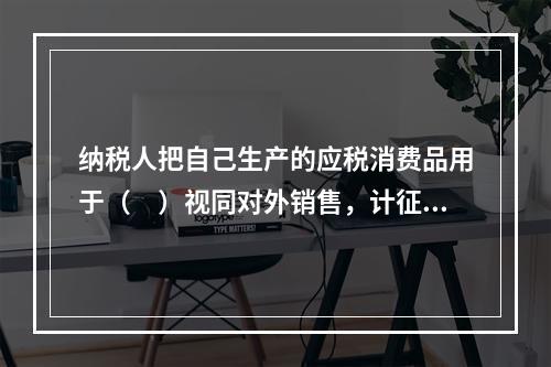 纳税人把自己生产的应税消费品用于（　）视同对外销售，计征消费