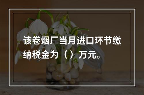 该卷烟厂当月进口环节缴纳税金为（	）万元。