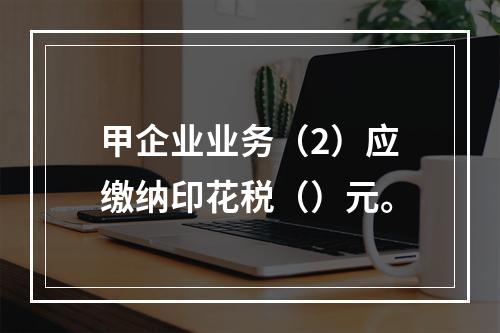 甲企业业务（2）应缴纳印花税（）元。