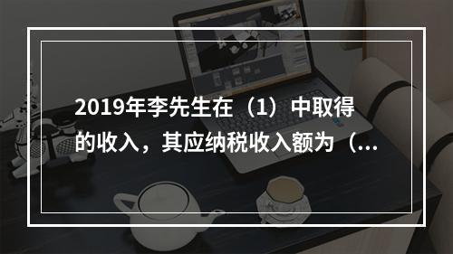 2019年李先生在（1）中取得的收入，其应纳税收入额为（）元