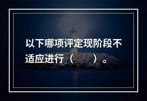 以下哪项评定现阶段不适应进行（　　）。